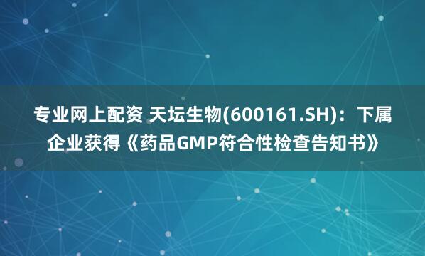 专业网上配资 天坛生物(600161.SH)：下属企业获得《药品GMP符合性检查告知书》