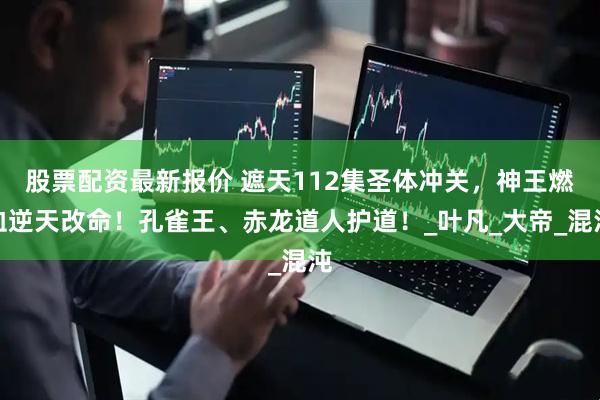 股票配资最新报价 遮天112集圣体冲关，神王燃血逆天改命！孔雀王、赤龙道人护道！_叶凡_大帝_混沌
