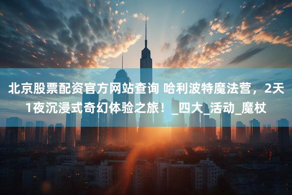 北京股票配资官方网站查询 哈利波特魔法营，2天1夜沉浸式奇幻体验之旅！_四大_活动_魔杖