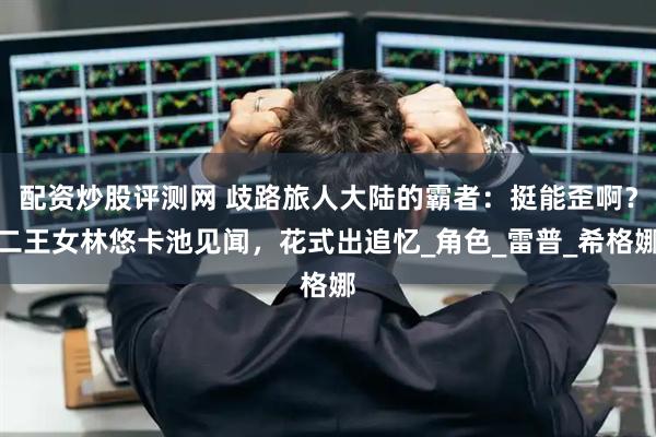 配资炒股评测网 歧路旅人大陆的霸者：挺能歪啊？二王女林悠卡池见闻，花式出追忆_角色_雷普_希格娜