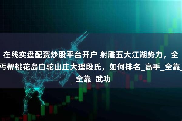 在线实盘配资炒股平台开户 射雕五大江湖势力，全真教丐帮桃花岛白驼山庄大理段氏，如何排名_高手_全靠_武功
