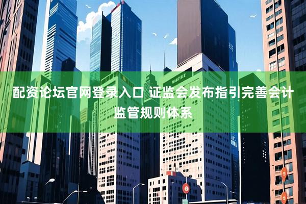 配资论坛官网登录入口 证监会发布指引完善会计监管规则体系