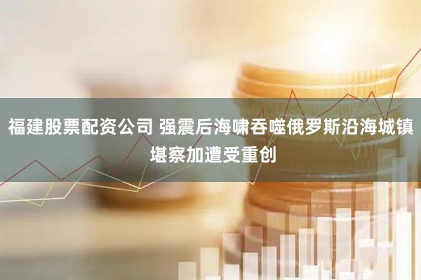 福建股票配资公司 强震后海啸吞噬俄罗斯沿海城镇 堪察加遭受重创