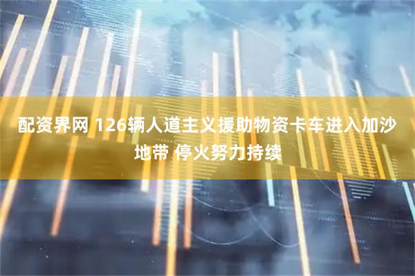 配资界网 126辆人道主义援助物资卡车进入加沙地带 停火努力持续