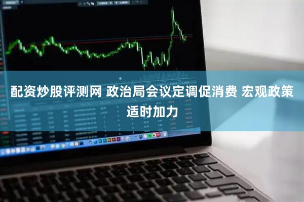 配资炒股评测网 政治局会议定调促消费 宏观政策适时加力