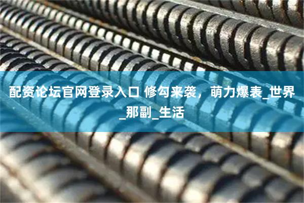 配资论坛官网登录入口 修勾来袭，萌力爆表_世界_那副_生活