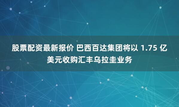 股票配资最新报价 巴西百达集团将以 1.75 亿美元收购汇丰乌拉圭业务