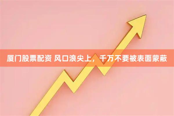 厦门股票配资 风口浪尖上，千万不要被表面蒙蔽