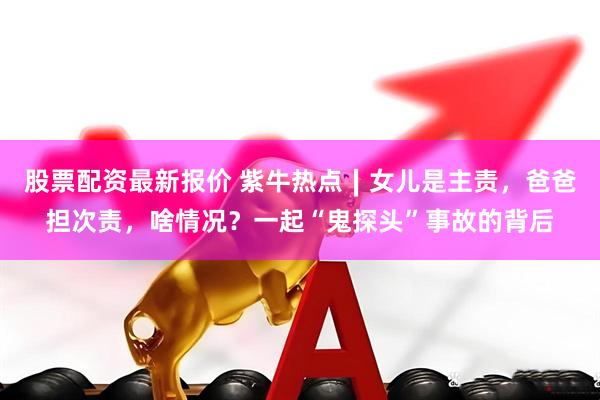 股票配资最新报价 紫牛热点∣女儿是主责，爸爸担次责，啥情况？一起“鬼探头”事故的背后