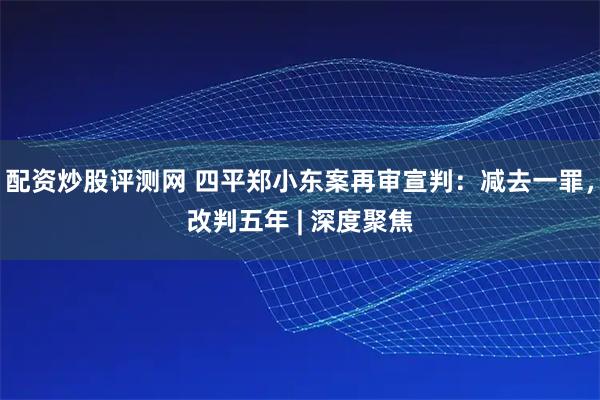 配资炒股评测网 四平郑小东案再审宣判：减去一罪，改判五年 | 深度聚焦