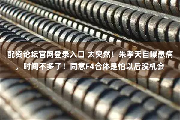 配资论坛官网登录入口 太突然！朱孝天自曝患病，时间不多了！同意F4合体是怕以后没机会