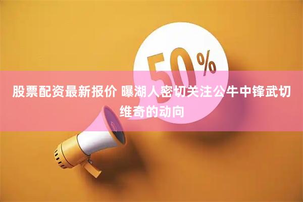 股票配资最新报价 曝湖人密切关注公牛中锋武切维奇的动向