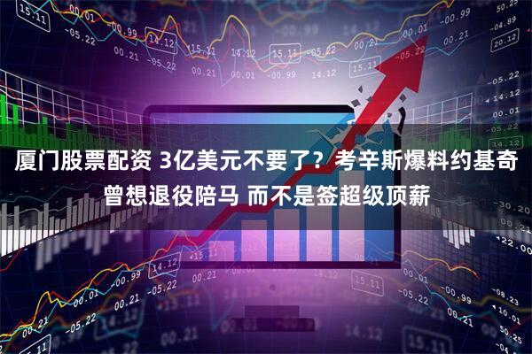 厦门股票配资 3亿美元不要了？考辛斯爆料约基奇曾想退役陪马 而不是签超级顶薪