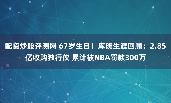 配资炒股评测网 67岁生日！库班生涯回顾：2.85亿收购独行侠 累计被NBA罚款300万