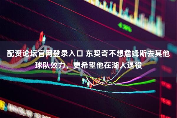 配资论坛官网登录入口 东契奇不想詹姆斯去其他球队效力，更希望他在湖人退役