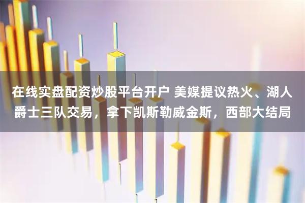 在线实盘配资炒股平台开户 美媒提议热火、湖人爵士三队交易，拿下凯斯勒威金斯，西部大结局