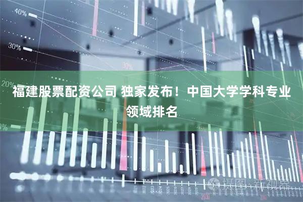福建股票配资公司 独家发布！中国大学学科专业领域排名