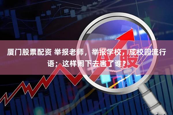 厦门股票配资 举报老师，举报学校，成校园流行语；这样闹下去害了谁？