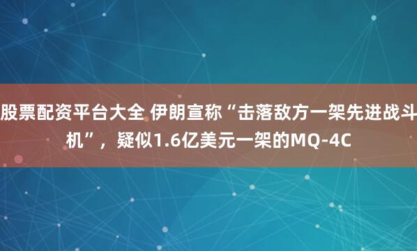 股票配资平台大全 伊朗宣称“击落敌方一架先进战斗机”，疑似1.6亿美元一架的MQ-4C