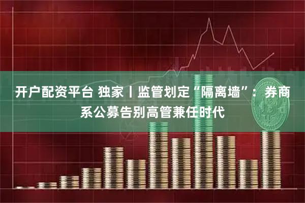开户配资平台 独家丨监管划定“隔离墙”：券商系公募告别高管兼任时代