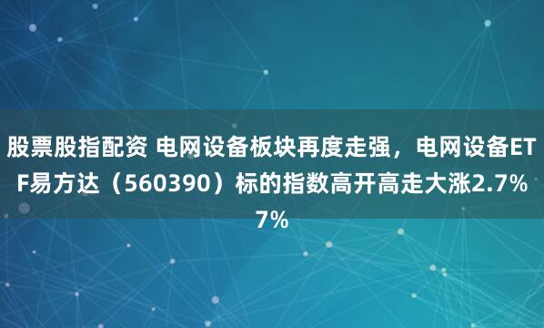 股票股指配资 电网设备板块再度走强，电网设备ETF易方达（560390）标的指数高开高走大涨2.7%
