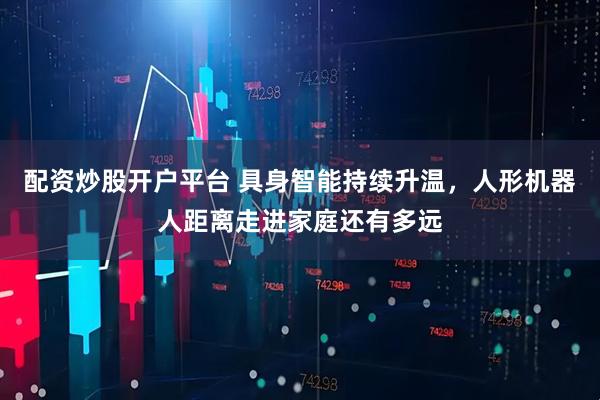 配资炒股开户平台 具身智能持续升温，人形机器人距离走进家庭还有多远