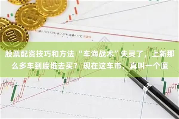 股票配资技巧和方法 “车海战术”失灵了，上新那么多车到底谁去买？ 现在这车市，真叫一个魔