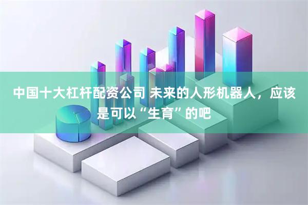 中国十大杠杆配资公司 未来的人形机器人，应该是可以“生育”的吧